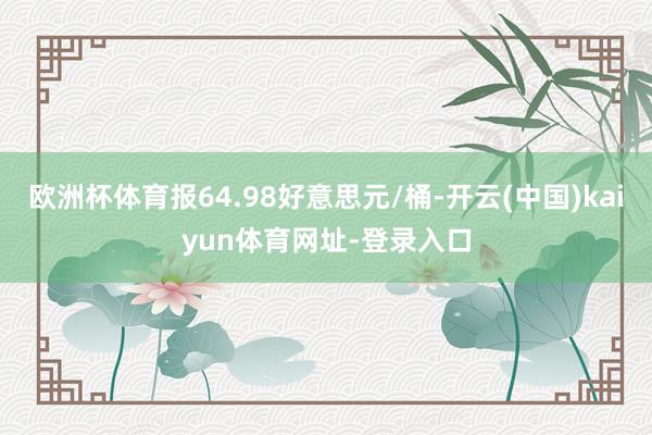 欧洲杯体育报64.98好意思元/桶-开云(中国)kaiyun体育网址-登录入口