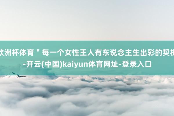 欧洲杯体育"每一个女性王人有东说念主生出彩的契机-开云(中国)kaiyun体育网址-登录入口