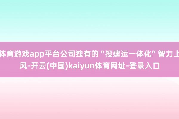体育游戏app平台公司独有的“投建运一体化”智力上风-开云(中国)kaiyun体育网址-登录入口