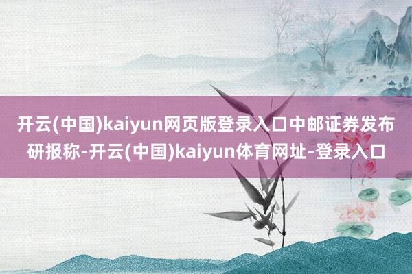 开云(中国)kaiyun网页版登录入口 中邮证券发布研报称-开云(中国)kaiyun体育网址-登录入口
