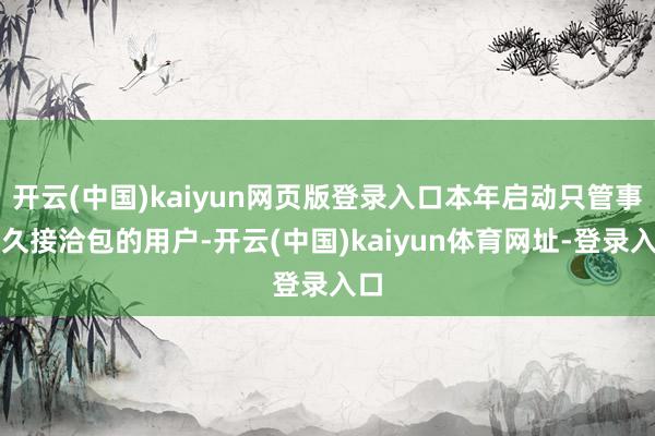 开云(中国)kaiyun网页版登录入口本年启动只管事恒久接洽包的用户-开云(中国)kaiyun体育网址-登录入口