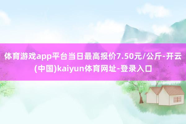 体育游戏app平台当日最高报价7.50元/公斤-开云(中国)kaiyun体育网址-登录入口