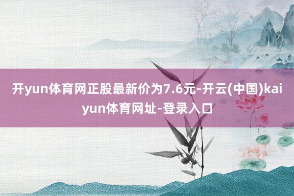 开yun体育网正股最新价为7.6元-开云(中国)kaiyun体育网址-登录入口