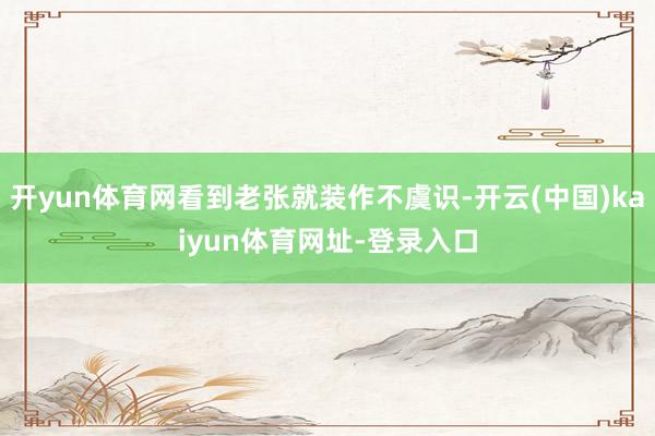开yun体育网看到老张就装作不虞识-开云(中国)kaiyun体育网址-登录入口