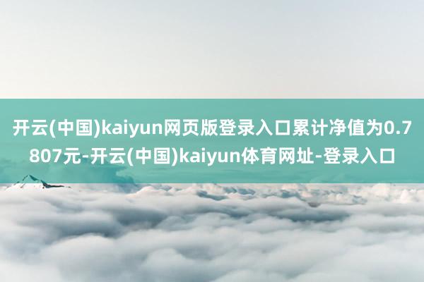 开云(中国)kaiyun网页版登录入口累计净值为0.7807元-开云(中国)kaiyun体育网址-登录入口
