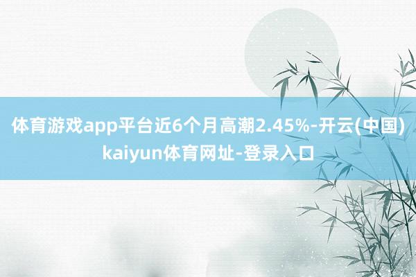 体育游戏app平台近6个月高潮2.45%-开云(中国)kaiyun体育网址-登录入口