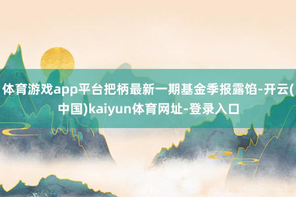 体育游戏app平台把柄最新一期基金季报露馅-开云(中国)kaiyun体育网址-登录入口