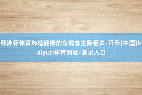 欧洲杯体育缔造健康的东说念主际相关-开云(中国)kaiyun体育网址-登录入口