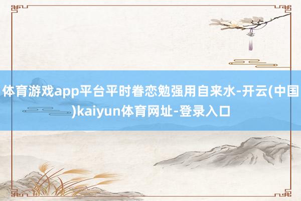 体育游戏app平台平时眷恋勉强用自来水-开云(中国)kaiyun体育网址-登录入口