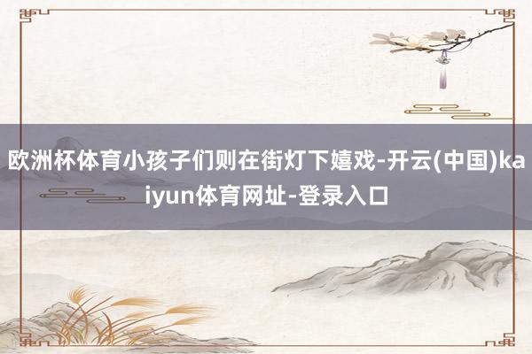 欧洲杯体育小孩子们则在街灯下嬉戏-开云(中国)kaiyun体育网址-登录入口