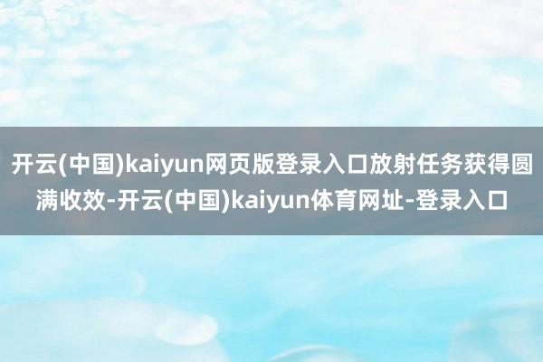 开云(中国)kaiyun网页版登录入口放射任务获得圆满收效-开云(中国)kaiyun体育网址-登录入口