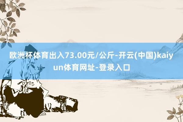 欧洲杯体育出入73.00元/公斤-开云(中国)kaiyun体育网址-登录入口