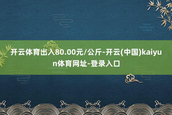 开云体育出入80.00元/公斤-开云(中国)kaiyun体育网址-登录入口