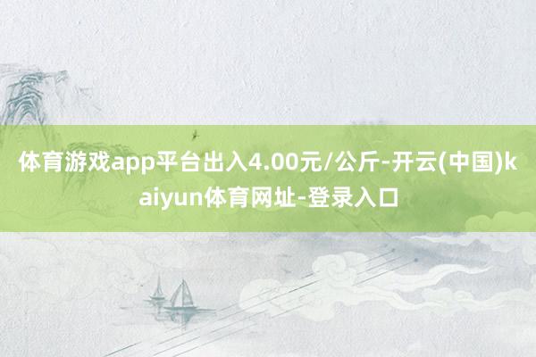 体育游戏app平台出入4.00元/公斤-开云(中国)kaiyun体育网址-登录入口