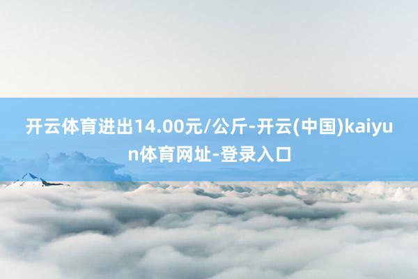 开云体育进出14.00元/公斤-开云(中国)kaiyun体育网址-登录入口