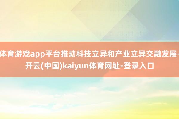 体育游戏app平台推动科技立异和产业立异交融发展-开云(中国)kaiyun体育网址-登录入口