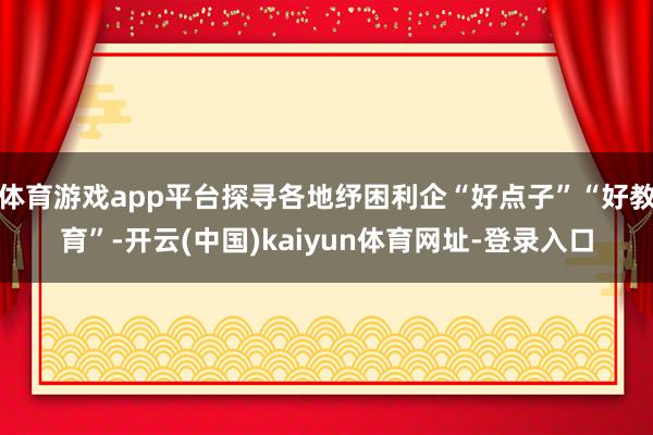 体育游戏app平台探寻各地纾困利企“好点子”“好教育”-开云(中国)kaiyun体育网址-登录入口
