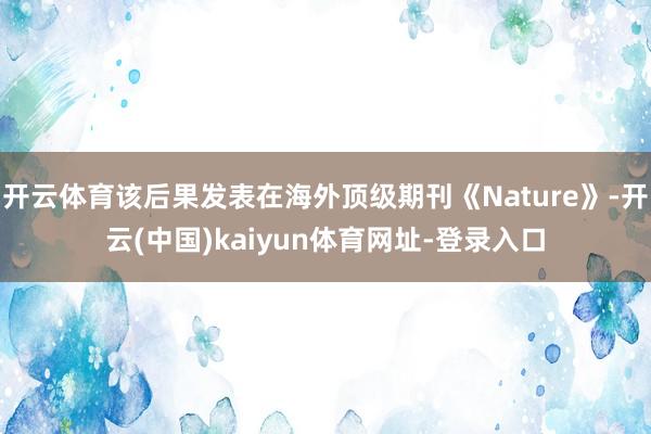 开云体育该后果发表在海外顶级期刊《Nature》-开云(中国)kaiyun体育网址-登录入口