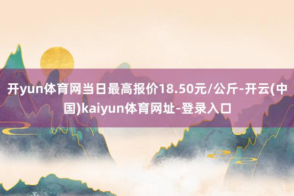 开yun体育网当日最高报价18.50元/公斤-开云(中国)kaiyun体育网址-登录入口