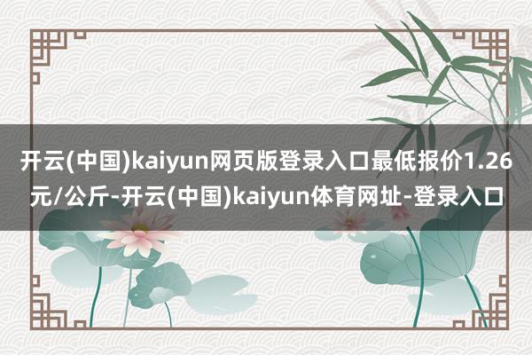开云(中国)kaiyun网页版登录入口最低报价1.26元/公斤-开云(中国)kaiyun体育网址-登录入口