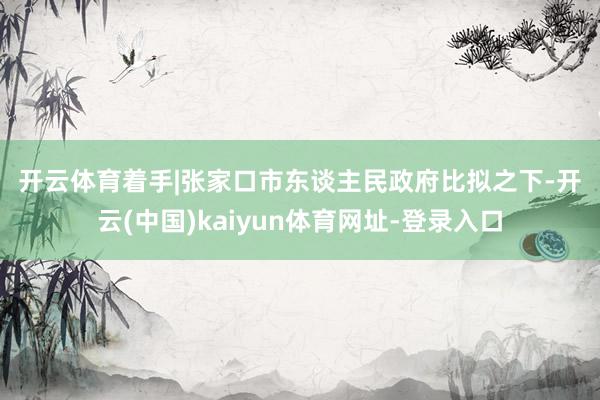 开云体育 着手|张家口市东谈主民政府 比拟之下-开云(中国)kaiyun体育网址-登录入口