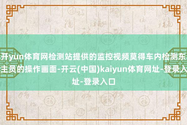 开yun体育网检测站提供的监控视频莫得车内检测东谈主员的操作画面-开云(中国)kaiyun体育网址-登录入口