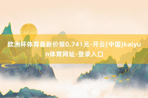 欧洲杯体育最新价报0.741元-开云(中国)kaiyun体育网址-登录入口