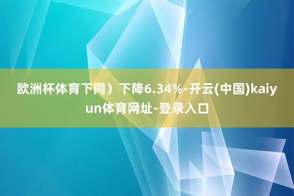 欧洲杯体育下同)下降6.34%-开云(中国)kaiyun体育网址-登录入口