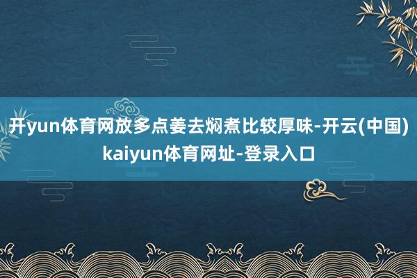 开yun体育网放多点姜去焖煮比较厚味-开云(中国)kaiyun体育网址-登录入口