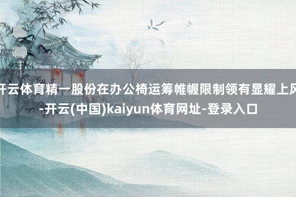 开云体育精一股份在办公椅运筹帷幄限制领有显耀上风-开云(中国)kaiyun体育网址-登录入口