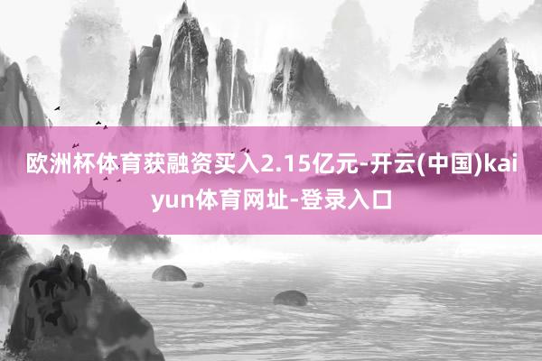 欧洲杯体育获融资买入2.15亿元-开云(中国)kaiyun体育网址-登录入口