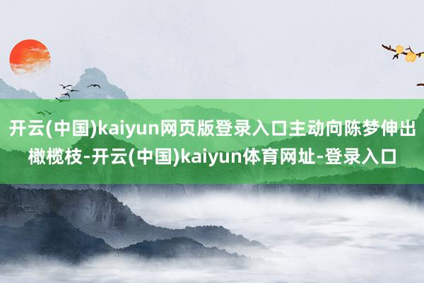 开云(中国)kaiyun网页版登录入口主动向陈梦伸出橄榄枝-开云(中国)kaiyun体育网址-登录入口