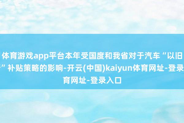 体育游戏app平台本年受国度和我省对于汽车“以旧换新”补贴策略的影响-开云(中国)kaiyun体育网址-登录入口