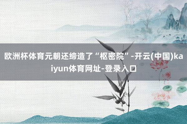 欧洲杯体育元朝还缔造了“枢密院”-开云(中国)kaiyun体育网址-登录入口