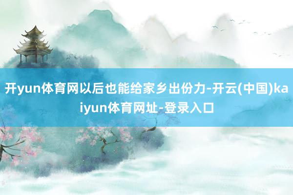 开yun体育网以后也能给家乡出份力-开云(中国)kaiyun体育网址-登录入口