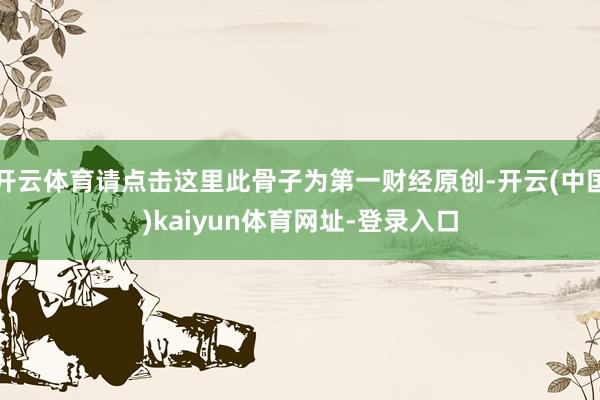 开云体育请点击这里此骨子为第一财经原创-开云(中国)kaiyun体育网址-登录入口