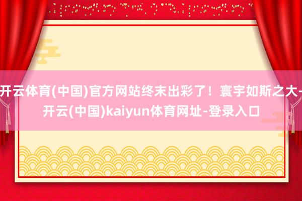 开云体育(中国)官方网站终末出彩了!寰宇如斯之大-开云(中国)kaiyun体育网址-登录入口