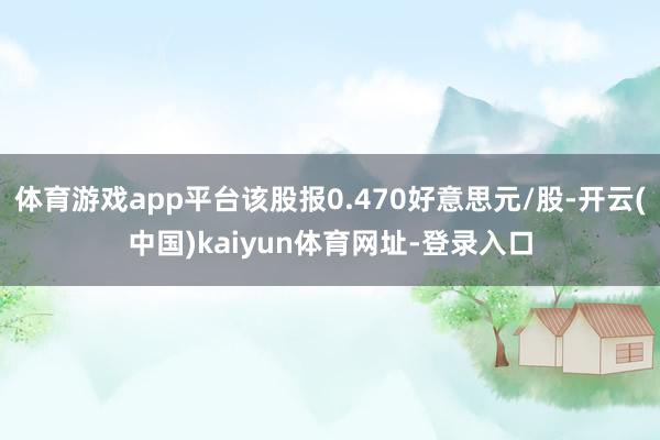 体育游戏app平台该股报0.470好意思元/股-开云(中国)kaiyun体育网址-登录入口