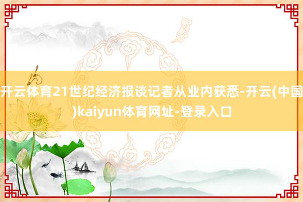 开云体育21世纪经济报谈记者从业内获悉-开云(中国)kaiyun体育网址-登录入口
