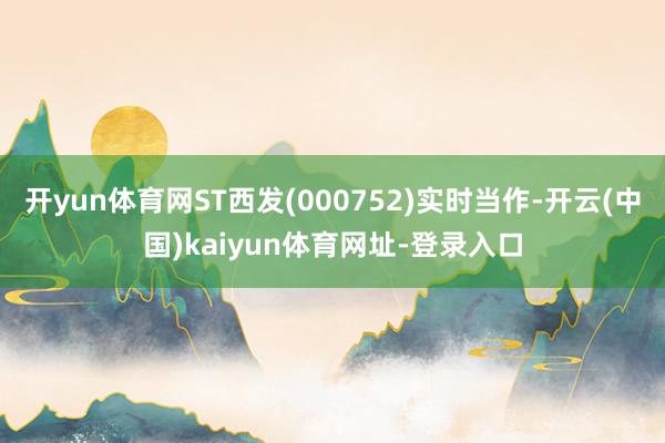 开yun体育网ST西发(000752)实时当作-开云(中国)kaiyun体育网址-登录入口
