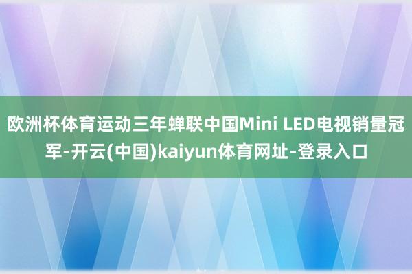 欧洲杯体育运动三年蝉联中国Mini LED电视销量冠军-开云(中国)kaiyun体育网址-登录入口
