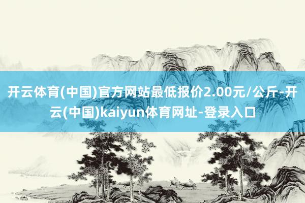 开云体育(中国)官方网站最低报价2.00元/公斤-开云(中国)kaiyun体育网址-登录入口
