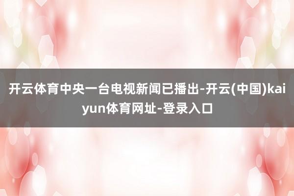 开云体育中央一台电视新闻已播出-开云(中国)kaiyun体育网址-登录入口