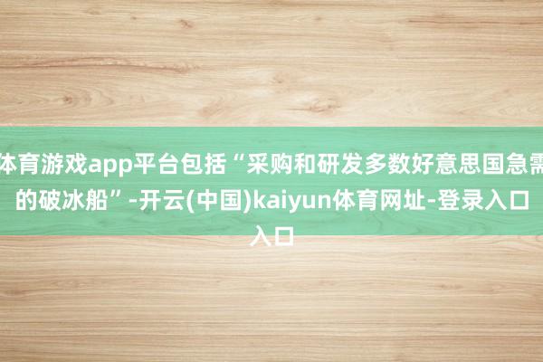 体育游戏app平台包括“采购和研发多数好意思国急需的破冰船”-开云(中国)kaiyun体育网址-登录入口
