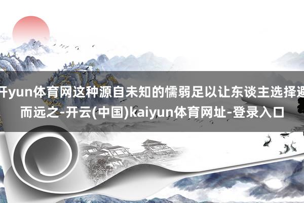 开yun体育网这种源自未知的懦弱足以让东谈主选择避而远之-开云(中国)kaiyun体育网址-登录入口