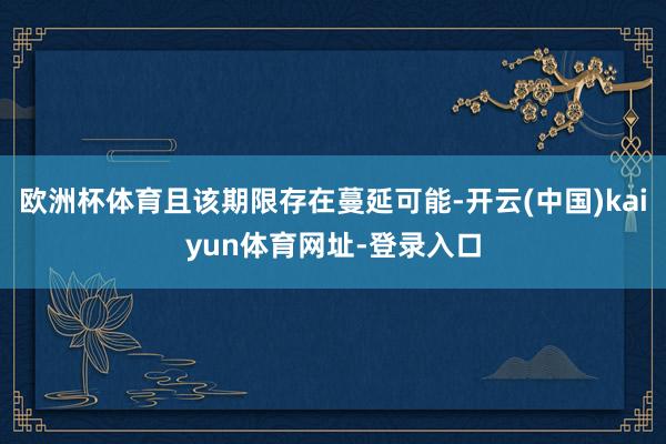 欧洲杯体育且该期限存在蔓延可能-开云(中国)kaiyun体育网址-登录入口