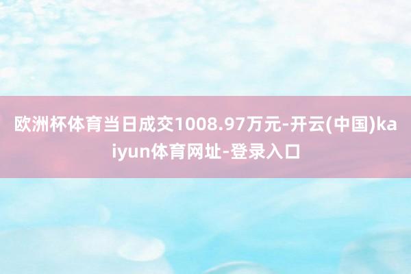 欧洲杯体育当日成交1008.97万元-开云(中国)kaiyun体育网址-登录入口