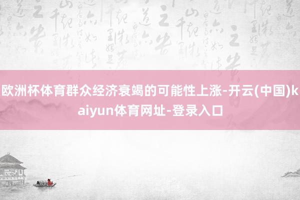 欧洲杯体育群众经济衰竭的可能性上涨-开云(中国)kaiyun体育网址-登录入口