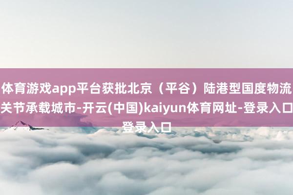 体育游戏app平台获批北京（平谷）陆港型国度物流关节承载城市-开云(中国)kaiyun体育网址-登录入口