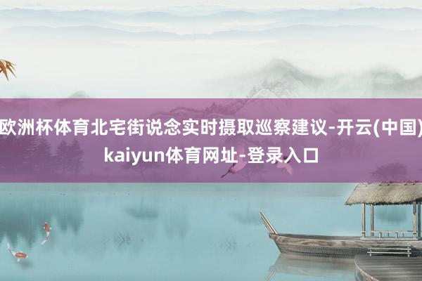 欧洲杯体育北宅街说念实时摄取巡察建议-开云(中国)kaiyun体育网址-登录入口
